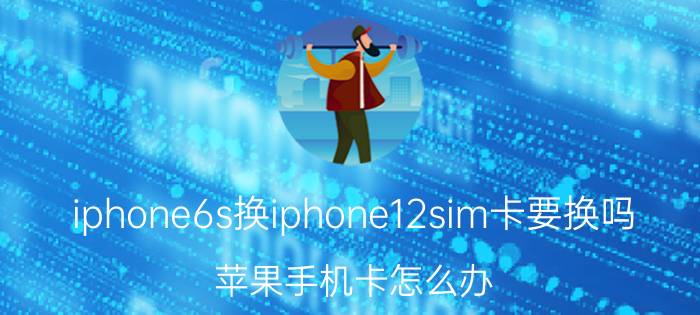 iphone6s换iphone12sim卡要换吗 苹果手机卡怎么办？